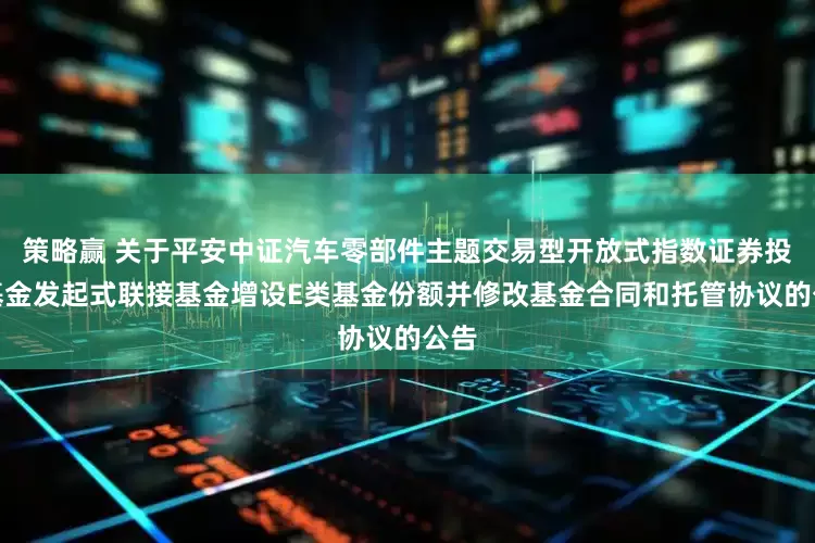 策略赢 关于平安中证汽车零部件主题交易型开放式指数证券投资基金发起式联接基金增设E类基金份额并修改基金合同和托管协议的公告