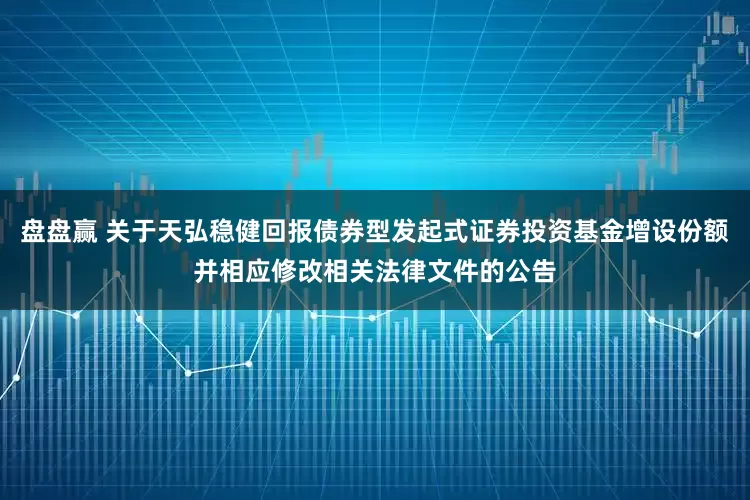 盘盘赢 关于天弘稳健回报债券型发起式证券投资基金增设份额并相应修改相关法律文件的公告