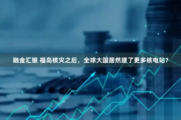 融金汇银 福岛核灾之后，全球大国居然建了更多核电站？