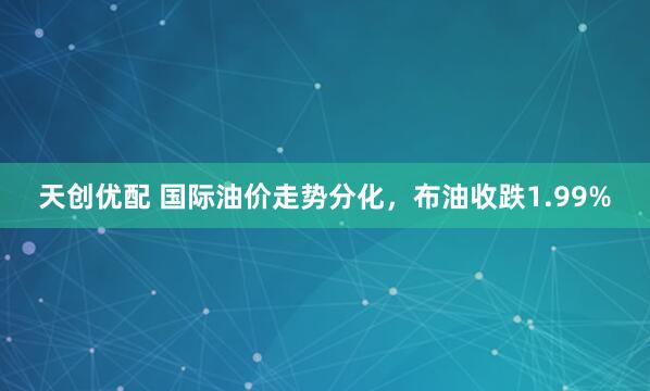 天创优配 国际油价走势分化，布油收跌1.99%