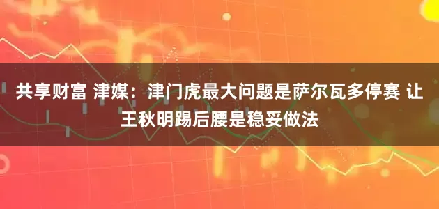 共享财富 津媒：津门虎最大问题是萨尔瓦多停赛 让王秋明踢后腰是稳妥做法