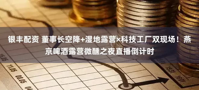 银丰配资 董事长空降+湿地露营×科技工厂双现场！燕京啤酒露营微醺之夜直播倒计时