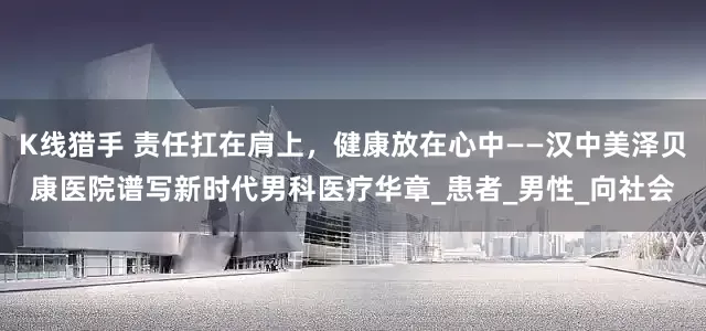 K线猎手 责任扛在肩上，健康放在心中——汉中美泽贝康医院谱写新时代男科医疗华章_患者_男性_向社会
