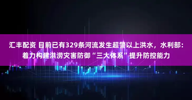 汇丰配资 目前已有329条河流发生超警以上洪水，水利部：着力构建洪涝灾害防御“三大体系”提升防控能力