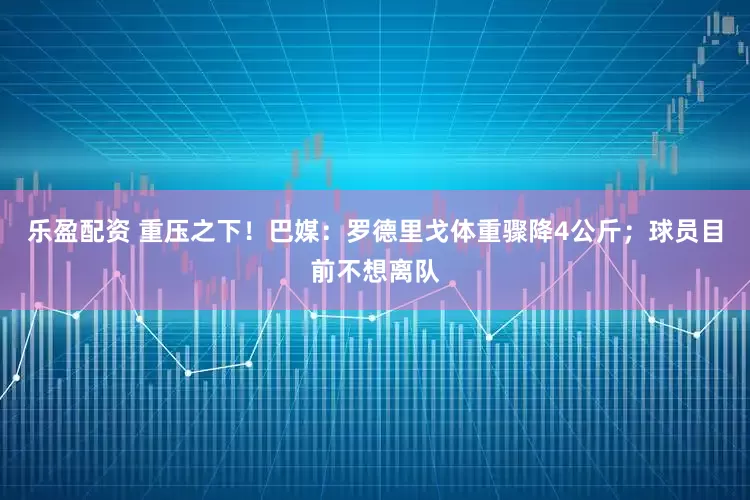 乐盈配资 重压之下！巴媒：罗德里戈体重骤降4公斤；球员目前不想离队