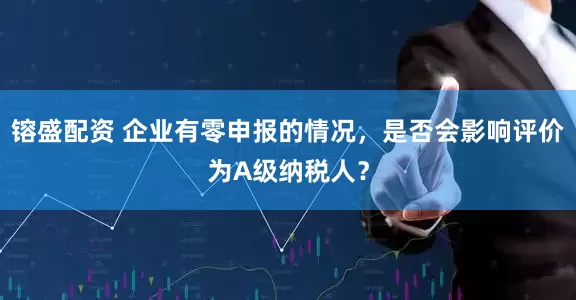 镕盛配资 企业有零申报的情况，是否会影响评价为A级纳税人？