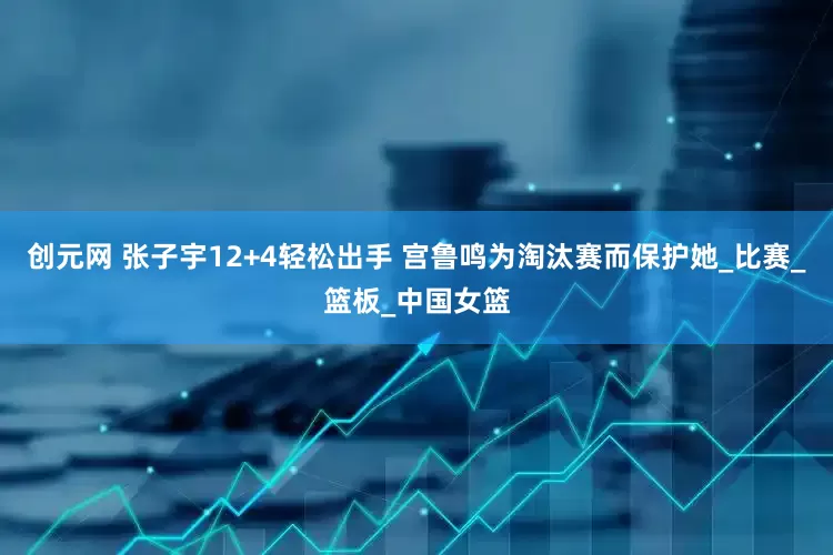 创元网 张子宇12+4轻松出手 宫鲁鸣为淘汰赛而保护她_比赛_篮板_中国女篮