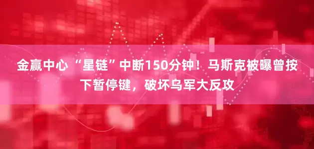 金赢中心 “星链”中断150分钟！马斯克被曝曾按下暂停键，破坏乌军大反攻