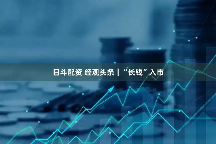 日斗配资 经观头条｜“长钱”入市