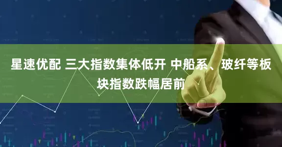 星速优配 三大指数集体低开 中船系、玻纤等板块指数跌幅居前