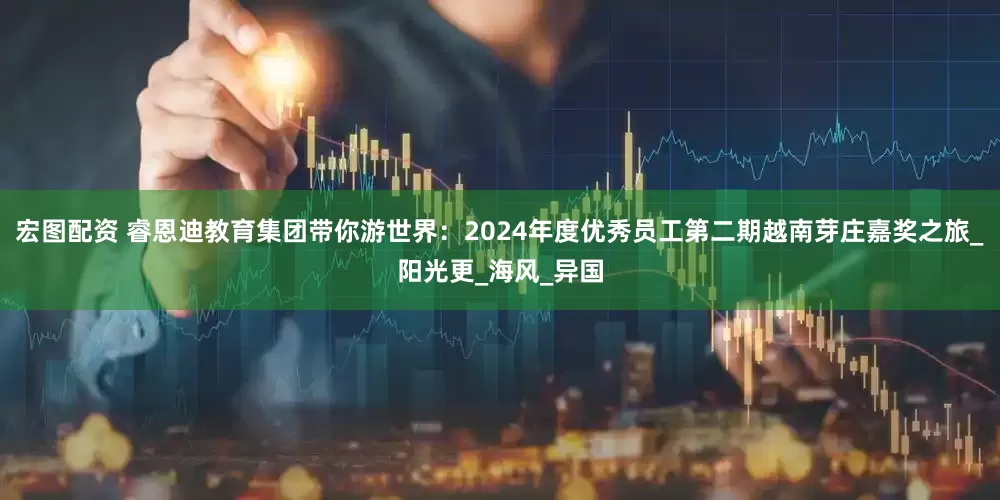 宏图配资 睿恩迪教育集团带你游世界：2024年度优秀员工第二期越南芽庄嘉奖之旅_阳光更_海风_异国