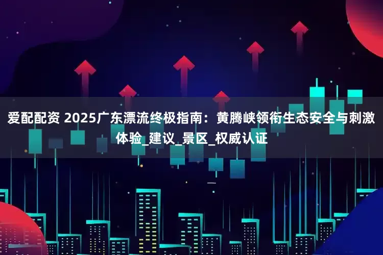 爱配配资 2025广东漂流终极指南：黄腾峡领衔生态安全与刺激体验_建议_景区_权威认证
