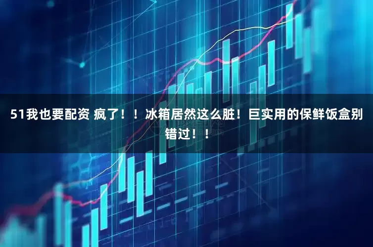 51我也要配资 疯了！！冰箱居然这么脏！巨实用的保鲜饭盒别错过！！