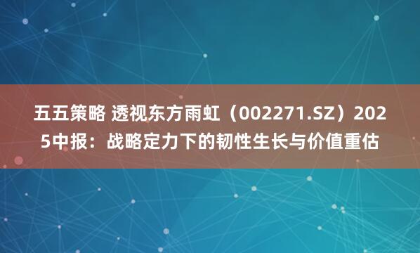 五五策略 透视东方雨虹（002271.SZ）2025中报：战略定力下的韧性生长与价值重估