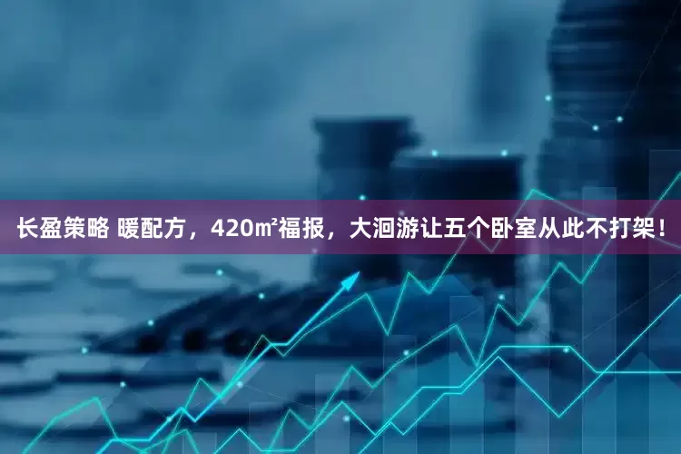 长盈策略 暖配方，420㎡福报，大洄游让五个卧室从此不打架！