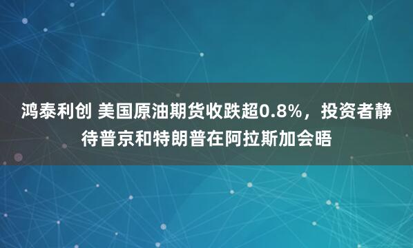 鸿泰利创 美国原油期货收跌超0.8%，投资者静待普京和特朗普在阿拉斯加会晤