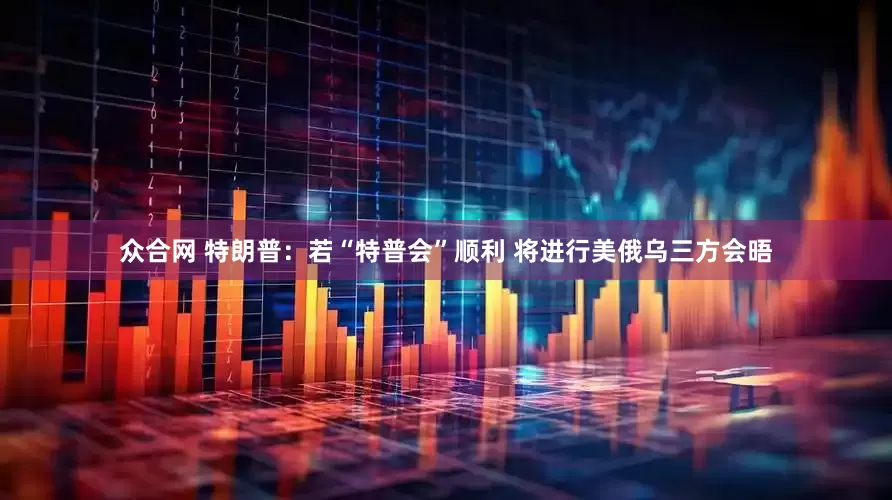 众合网 特朗普：若“特普会”顺利 将进行美俄乌三方会晤