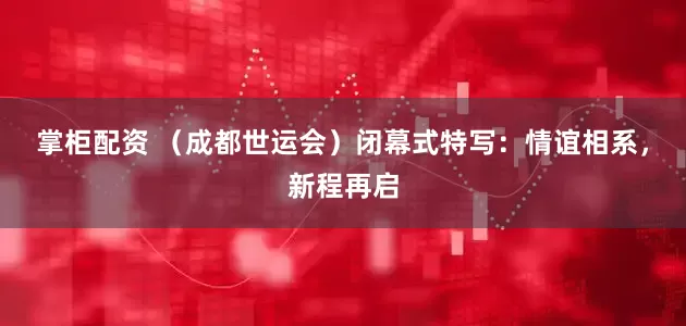 掌柜配资 （成都世运会）闭幕式特写：情谊相系，新程再启