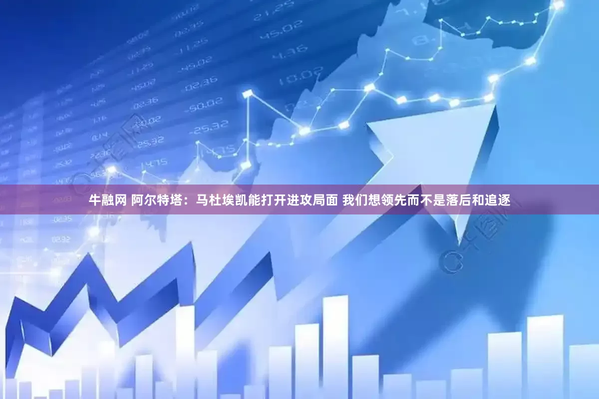 牛融网 阿尔特塔：马杜埃凯能打开进攻局面 我们想领先而不是落后和追逐