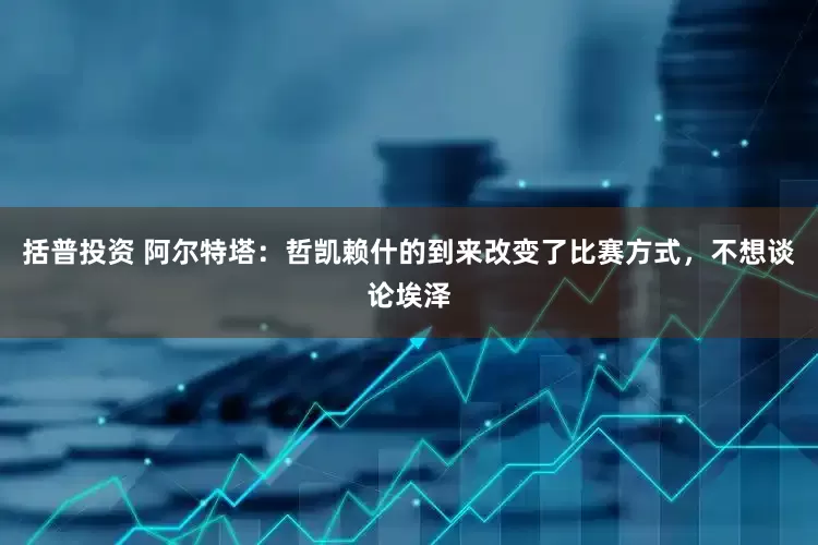 括普投资 阿尔特塔：哲凯赖什的到来改变了比赛方式，不想谈论埃泽