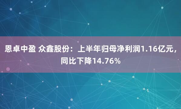 恩卓中盈 众鑫股份：上半年归母净利润1.16亿元，同比下降14.76%
