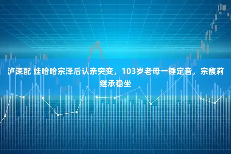 泸深配 娃哈哈宗泽后认亲突变，103岁老母一锤定音，宗馥莉继承稳坐