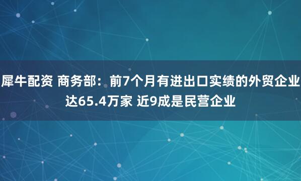 犀牛配资 商务部：前7个月有进出口实绩的外贸企业达65.4万家 近9成是民营企业