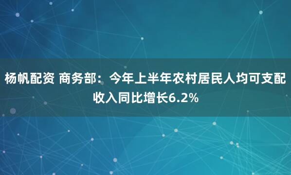 杨帆配资 商务部：今年上半年农村居民人均可支配收入同比增长6.2%