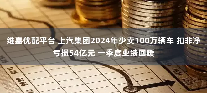 维嘉优配平台 上汽集团2024年少卖100万辆车 扣非净亏损54亿元 一季度业绩回暖
