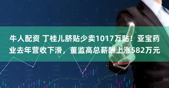 牛人配资 丁桂儿脐贴少卖1017万贴！亚宝药业去年营收下滑，董监高总薪酬上涨582万元