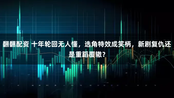 翻翻配资 十年轮回无人懂，选角特效成笑柄，新剧复仇还是重蹈覆辙？