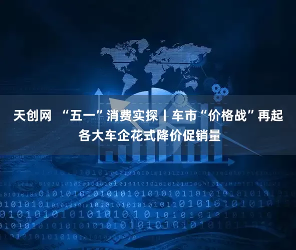 天创网  “五一”消费实探丨车市“价格战”再起 各大车企花式降价促销量