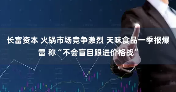 长富资本 火锅市场竞争激烈 天味食品一季报爆雷 称“不会盲目跟进价格战”
