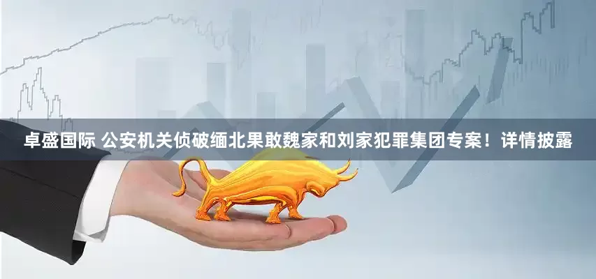 卓盛国际 公安机关侦破缅北果敢魏家和刘家犯罪集团专案！详情披露