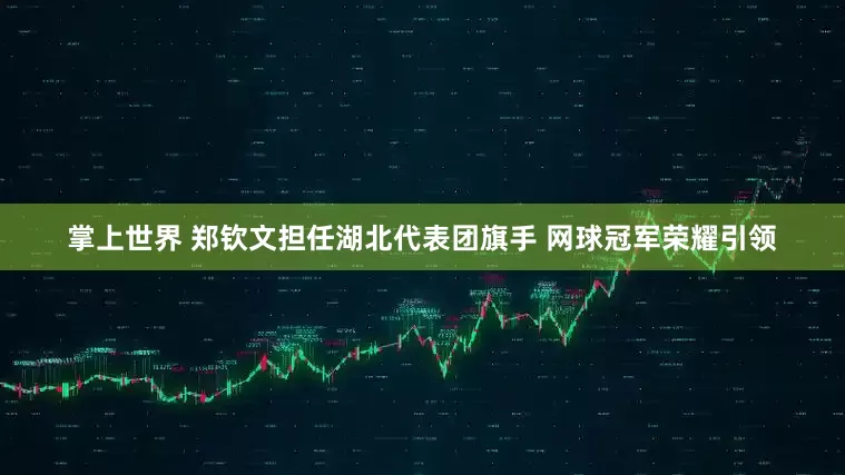 掌上世界 郑钦文担任湖北代表团旗手 网球冠军荣耀引领