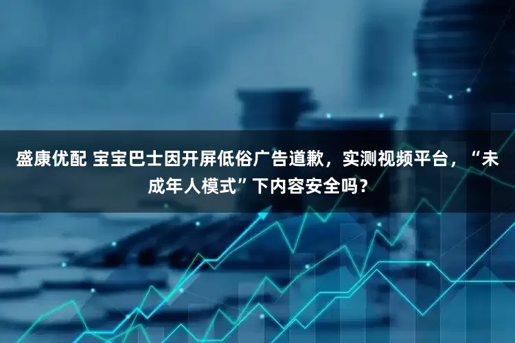 盛康优配 宝宝巴士因开屏低俗广告道歉，实测视频平台，“未成年人模式”下内容安全吗？