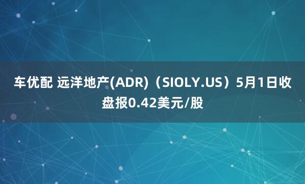 车优配 远洋地产(ADR)（SIOLY.US）5月1日收盘报0.42美元/股