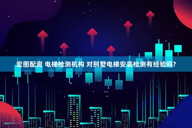 宏图配资 电梯检测机构 对别墅电梯安装检测有经验吗?