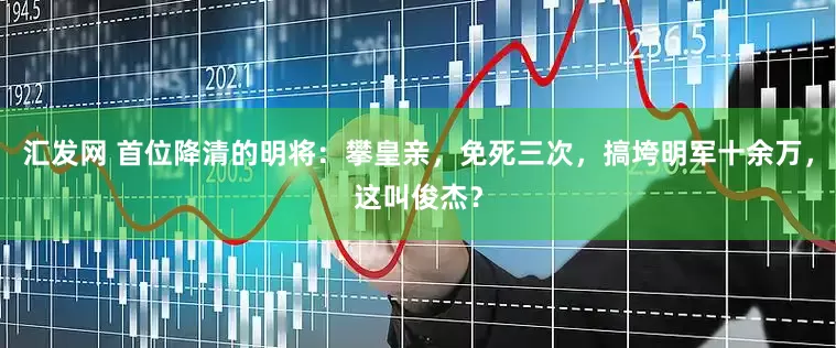 汇发网 首位降清的明将：攀皇亲，免死三次，搞垮明军十余万，这叫俊杰？
