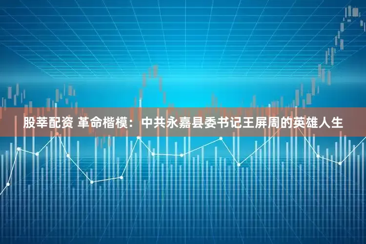 股莘配资 革命楷模：中共永嘉县委书记王屏周的英雄人生