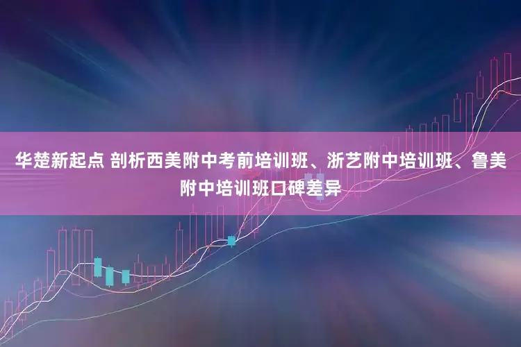 华楚新起点 剖析西美附中考前培训班、浙艺附中培训班、鲁美附中培训班口碑差异