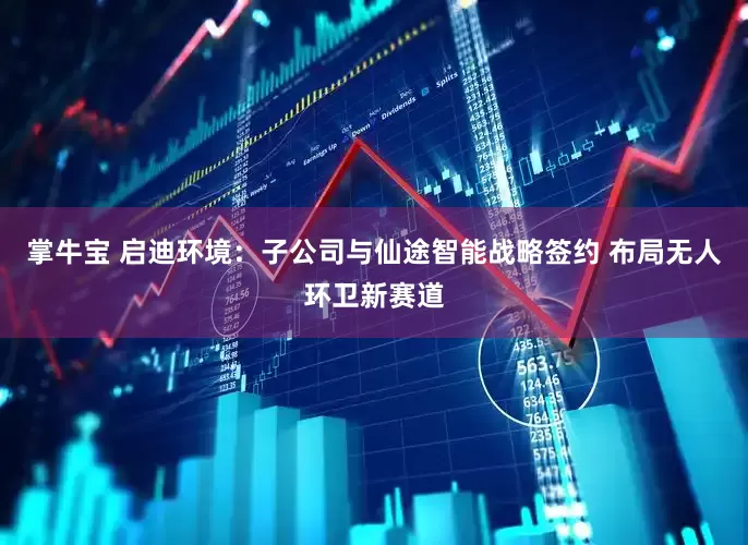 掌牛宝 启迪环境：子公司与仙途智能战略签约 布局无人环卫新赛道