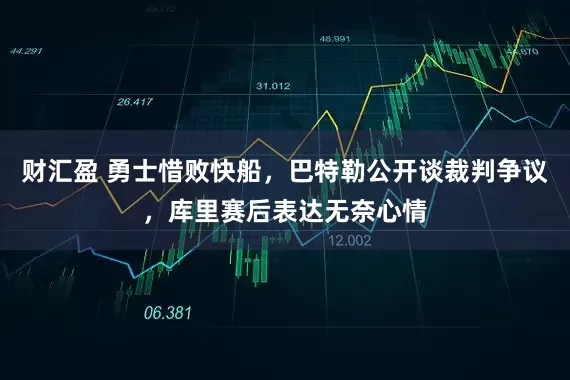 财汇盈 勇士惜败快船,巴特勒公开谈裁判争议,库里赛后表达无奈心情