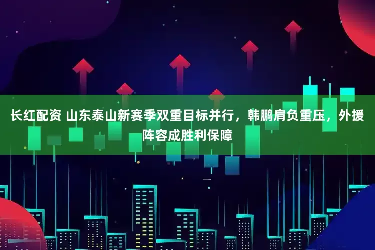 长红配资 山东泰山新赛季双重目标并行，韩鹏肩负重压，外援阵容成胜利保障
