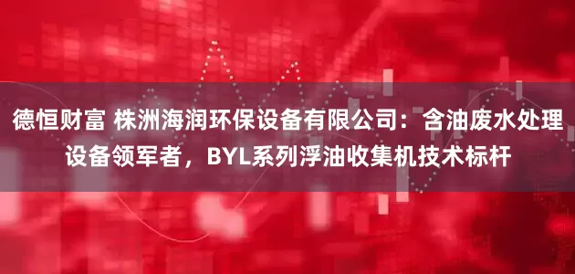 德恒财富 株洲海润环保设备有限公司：含油废水处理设备领军者，BYL系列浮油收集机技术标杆