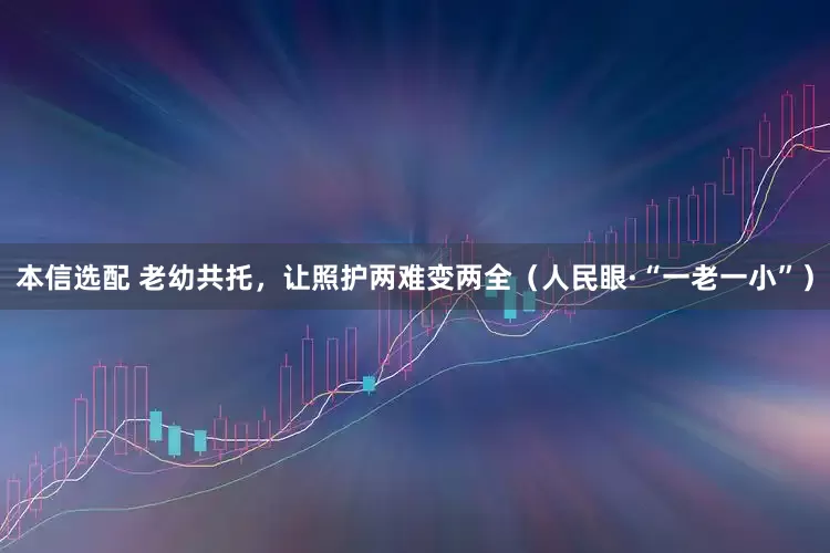 本信选配 老幼共托，让照护两难变两全（人民眼·“一老一小”）