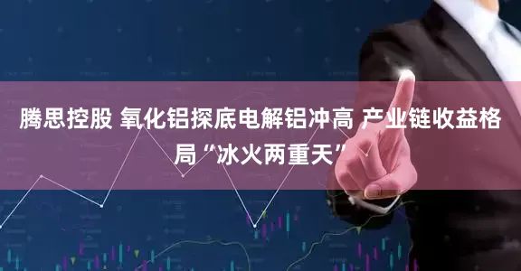 腾思控股 氧化铝探底电解铝冲高 产业链收益格局“冰火两重天”