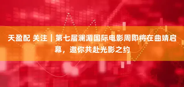 天盈配 关注｜第七届澜湄国际电影周即将在曲靖启幕，邀你共赴光影之约