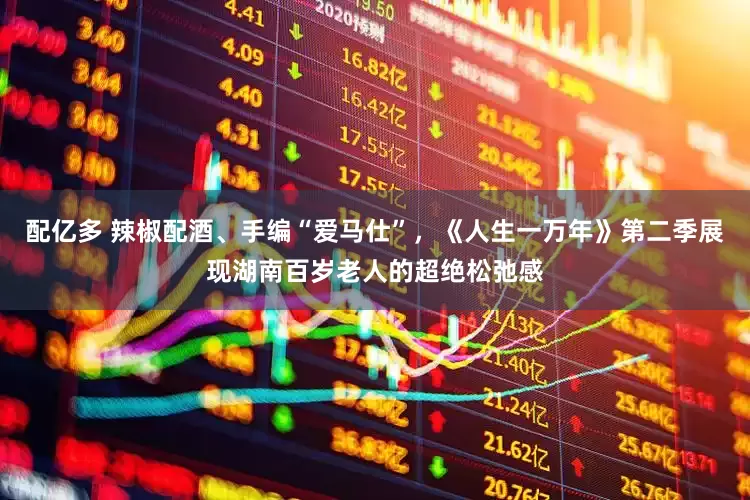 配亿多 辣椒配酒、手编“爱马仕”，《人生一万年》第二季展现湖南百岁老人的超绝松弛感