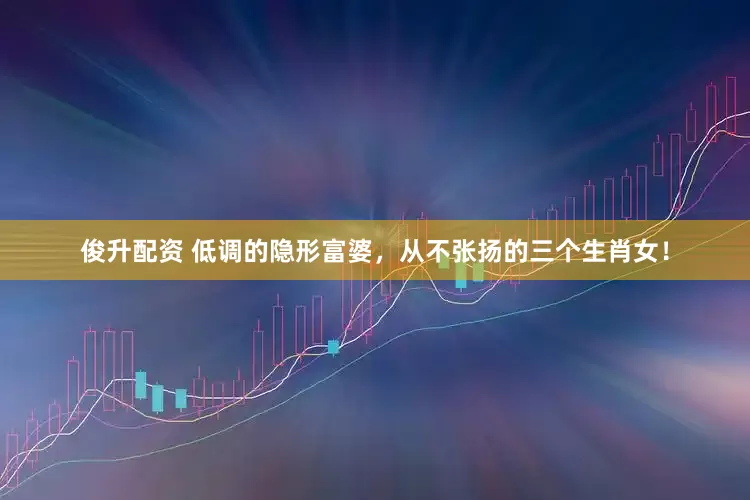 俊升配资 低调的隐形富婆，从不张扬的三个生肖女！